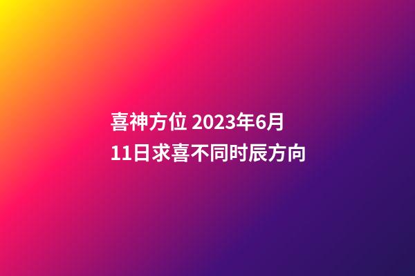 喜神方位 2023年6月11日求喜不同时辰方向